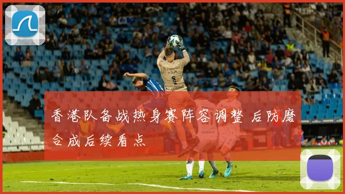 香港队备战热身赛阵容调整 后防磨合成后续看点