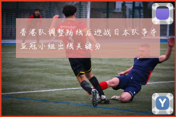 香港队调整防线后迎战日本队争夺亚冠小组出线关键分