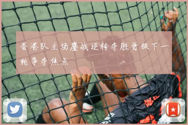 香港队主场鏖战逆转夺胜晋级下一轮争夺焦点