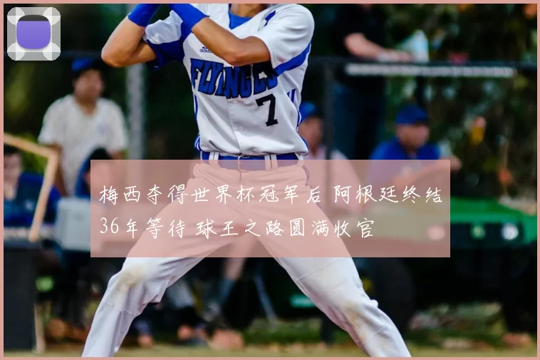 梅西夺得世界杯冠军后 阿根廷终结36年等待 球王之路圆满收官