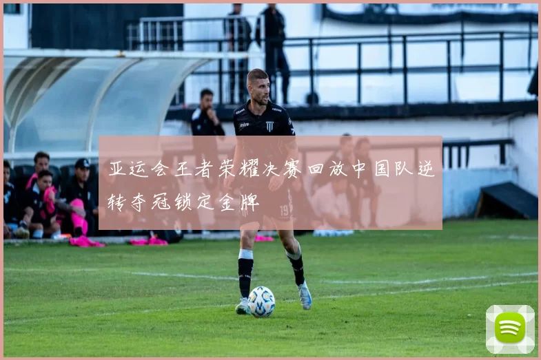 亚运会王者荣耀决赛回放中国队逆转夺冠锁定金牌