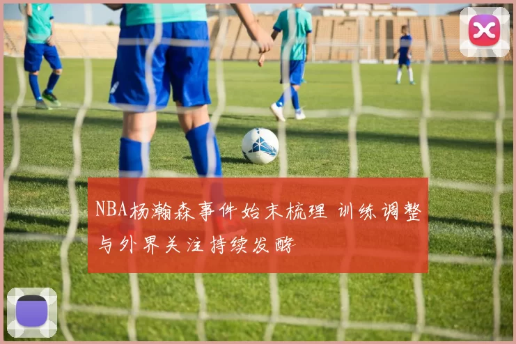 NBA杨瀚森事件始末梳理 训练调整与外界关注持续发酵