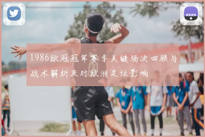 1986欧冠冠军赛季关键场次回顾与战术解析及对欧洲足坛影响