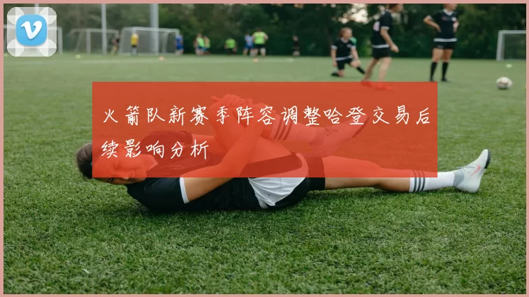 火箭队新赛季阵容调整哈登交易后续影响分析