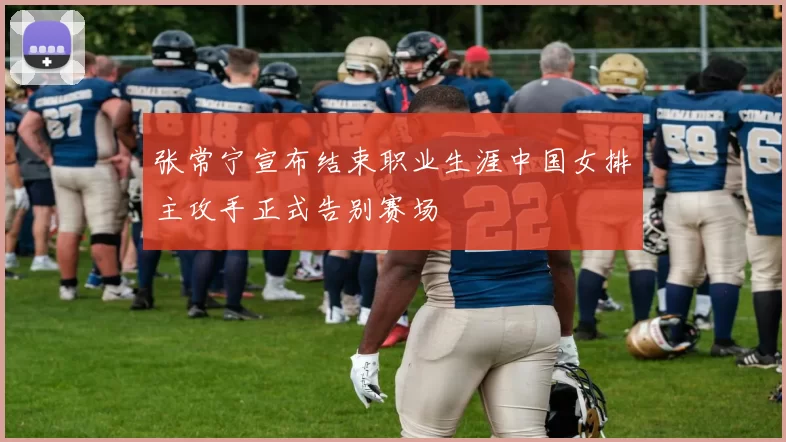 张常宁宣布结束职业生涯中国女排主攻手正式告别赛场