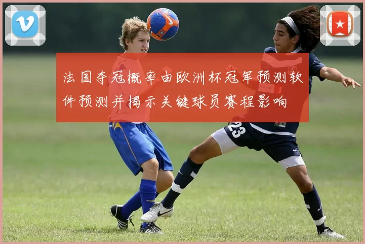 法国夺冠概率由欧洲杯冠军预测软件预测并揭示关键球员赛程影响