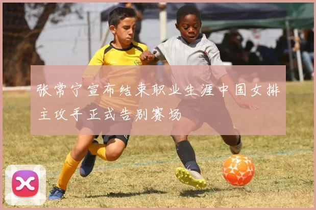 张常宁宣布结束职业生涯中国女排主攻手正式告别赛场