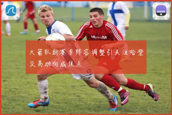 火箭队新赛季阵容调整引关注哈登交易动向成焦点