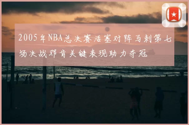 2005年NBA总决赛活塞对阵马刺第七场决战邓肯关键表现助力夺冠