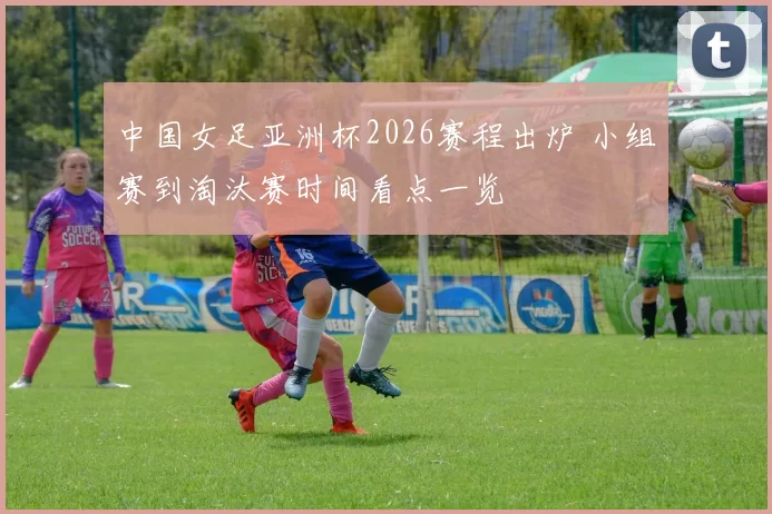 中国女足亚洲杯2026赛程出炉 小组赛到淘汰赛时间看点一览