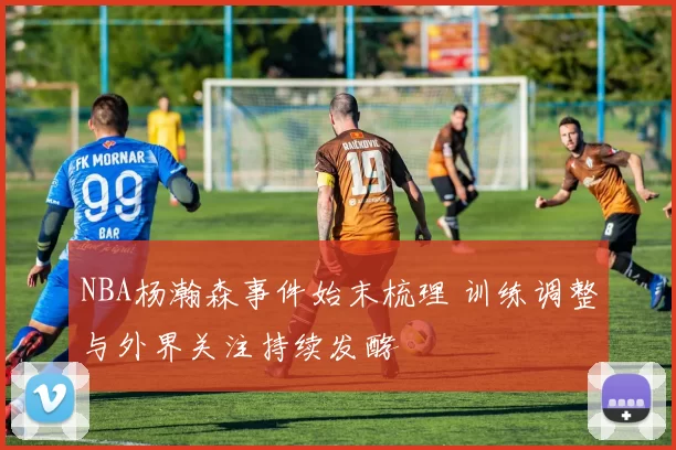 NBA杨瀚森事件始末梳理 训练调整与外界关注持续发酵