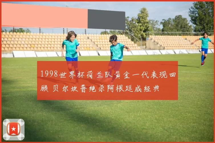 1998世界杯荷兰队黄金一代表现回顾 贝尔坎普绝杀阿根廷成经典