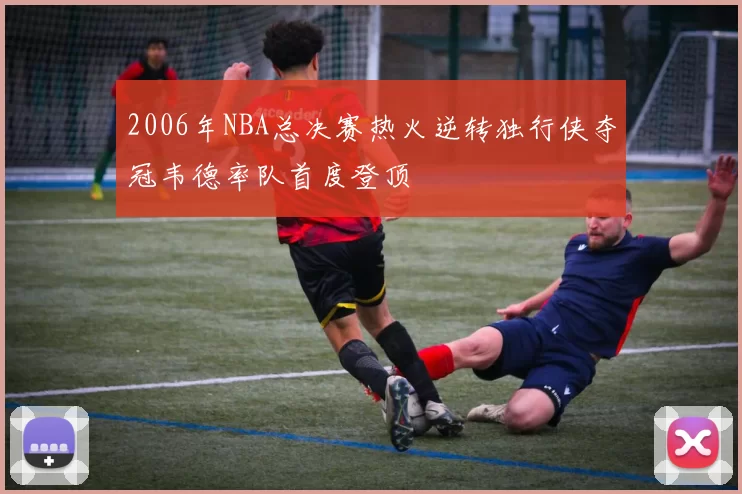 2006年NBA总决赛热火逆转独行侠夺冠韦德率队首度登顶