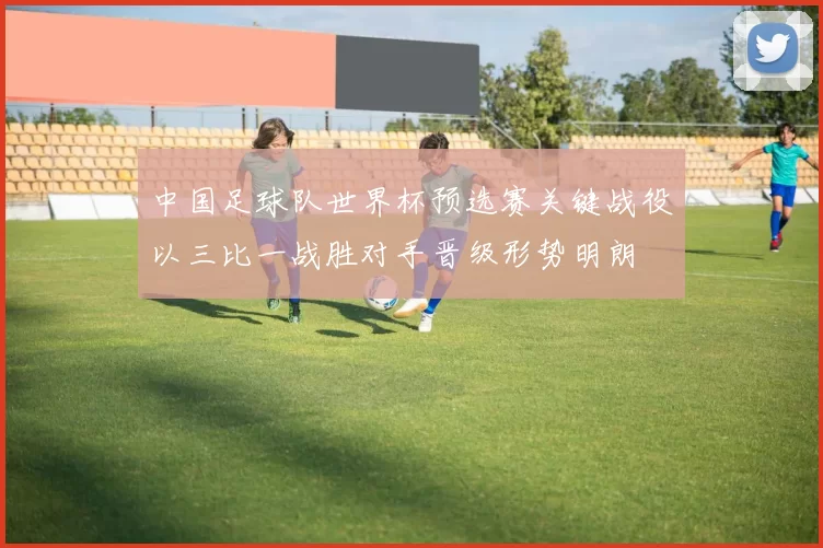 中国足球队世界杯预选赛关键战役以三比一战胜对手晋级形势明朗