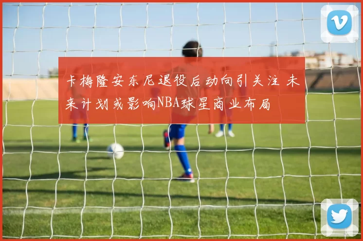 卡梅隆安东尼退役后动向引关注 未来计划或影响NBA球星商业布局